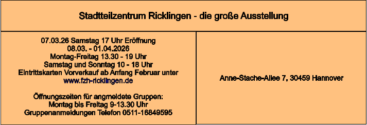 Stadtteilzentrum Ricklingen - die große Ausstellung Anne-Stache-Allee 7, 30459 Hannover 07.03.26 Samstag 17 Uhr Eröffnung 08.03. - 01.04.2026  Montag-Freitag 13.30 - 19 Uhr Samstag und Sonntag 10 - 18 Uhr Eintrittskarten Vorverkauf ab Anfang Februar unter www.fzh-ricklingen.de  Öffnungszeiten für angmeldete Gruppen: Montag bis Freitag 9-13.30 Uhr Gruppenanmeldungen Telefon 0511-16849595